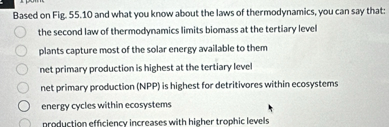 Based on Fig. 55.10 and what you know about the laws of thermodynamics, you can say that:
the second law of thermodynamics limits biomass at the tertiary level
plants capture most of the solar energy available to them
net primary production is highest at the tertiary level
net primary production (NPP) is highest for detritivores within ecosystems
energy cycles within ecosystems
production effciency increases with higher trophic levels