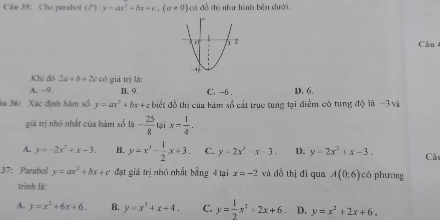 Cho parabol (P):y=ax^2+bx+c, (a!= 0) có đồ thị như hình bên dưới.
Câu 4
Khi đó 2a+b+2c có giá trị là:
A. -9. B. 9. C. -6. D. 6.
âu 36: Xác định hàm số y=ax^2+bx+c biết đồ thị của hàm số cắt trục tung tại điểm có tung độ là −3 và
giá trị nhỏ nhất của hàm số là r - 25/8  tại x= 1/4 .
A. y=-2x^2+x-3. B. y=x^2- 1/2 x+3. C. y=2x^2-x-3. D. y=2x^2+x-3. Câu
37: Parabol y=ax^2+bx+c đạt giá trị nhỏ nhất bằng 4 tại x=-2 và đồ thị đi qua A(0;6) có phương
trình là:
A. y=x^2+6x+6. B. y=x^2+x+4. C. y= 1/2 x^2+2x+6 D. y=x^2+2x+6.