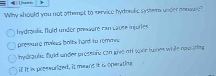 Listen
Why should you not attempt to service hydraulic systems under pressure?
hydraulic fluid under pressure can cause injuries
pressure makes bolts hard to remove
hydraulic fluid under pressure can give off toxic fumes while operating
if it is pressurized, it means it is operating