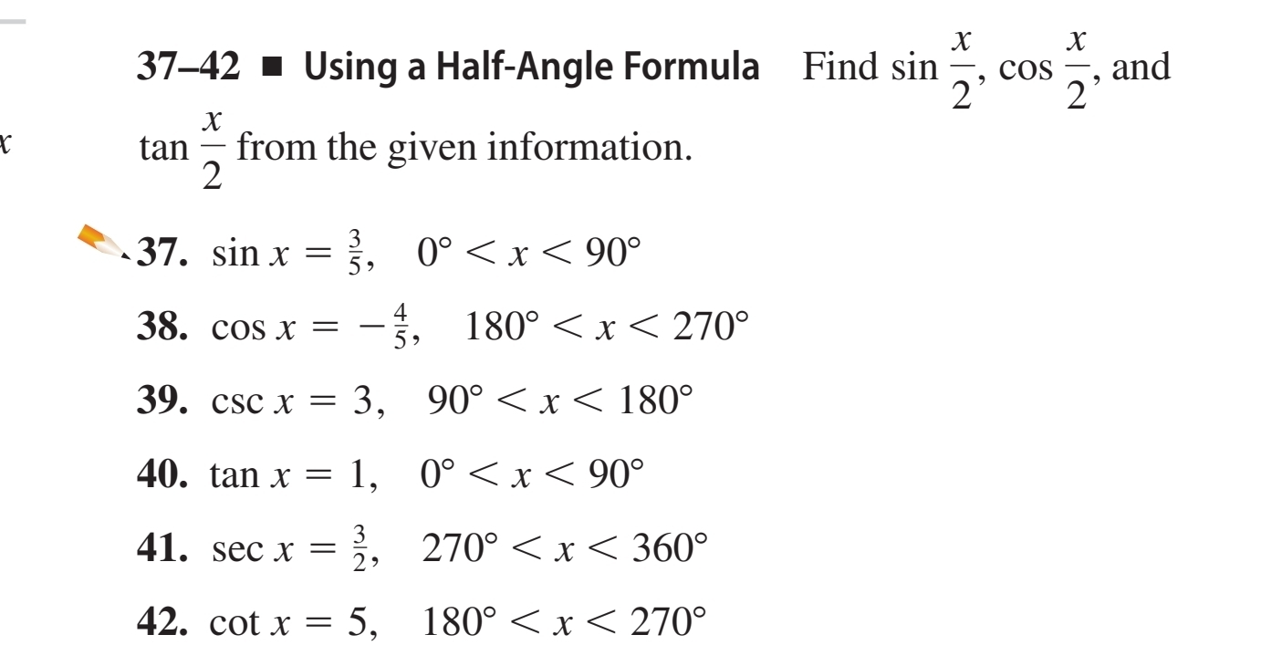 37-42 ■ Using a Half-Angle Formula Find sin  x/2 , cos  x/2  , and
tan  x/2 
C from the given information. 
37. sin x= 3/5 , 0°
38. cos x=- 4/5 , 180°
39. csc x=3, 90°
40. tan x=1, 0°
41. sec x= 3/2 , 270°
42. cot x=5, 180°