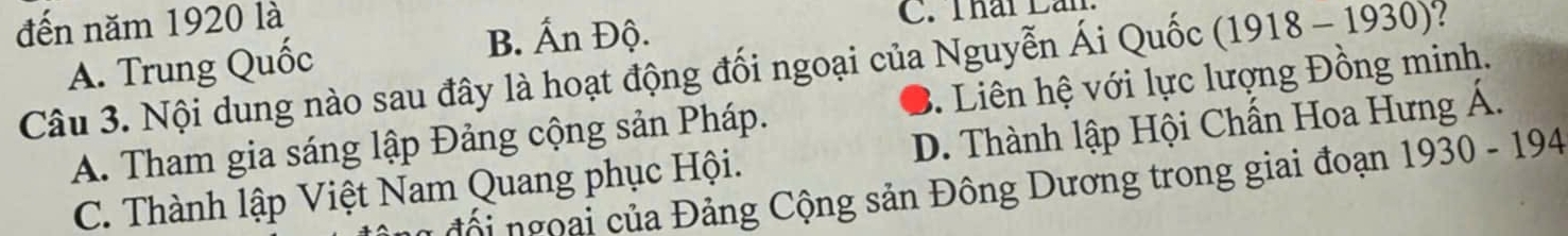 đến năm 1920 là )?
B. Ấn Độ. C. Thái Lần
918-1930
Câu 3. Nội dung nào sau đây là hoạt động đối ngoại của Nguyễn Ái Quốc (1 A. Trung Quốc 3. Liên hệ với lực lượng Đồng minh.
A. Tham gia sáng lập Đảng cộng sản Pháp.
C. Thành lập Việt Nam Quang phục Hội. D. Thành lập Hội Chấn Hoa Hưng Á.
đội ngoại của Đảng Cộng sản Đông Dương trong giai đoạn 1930-194