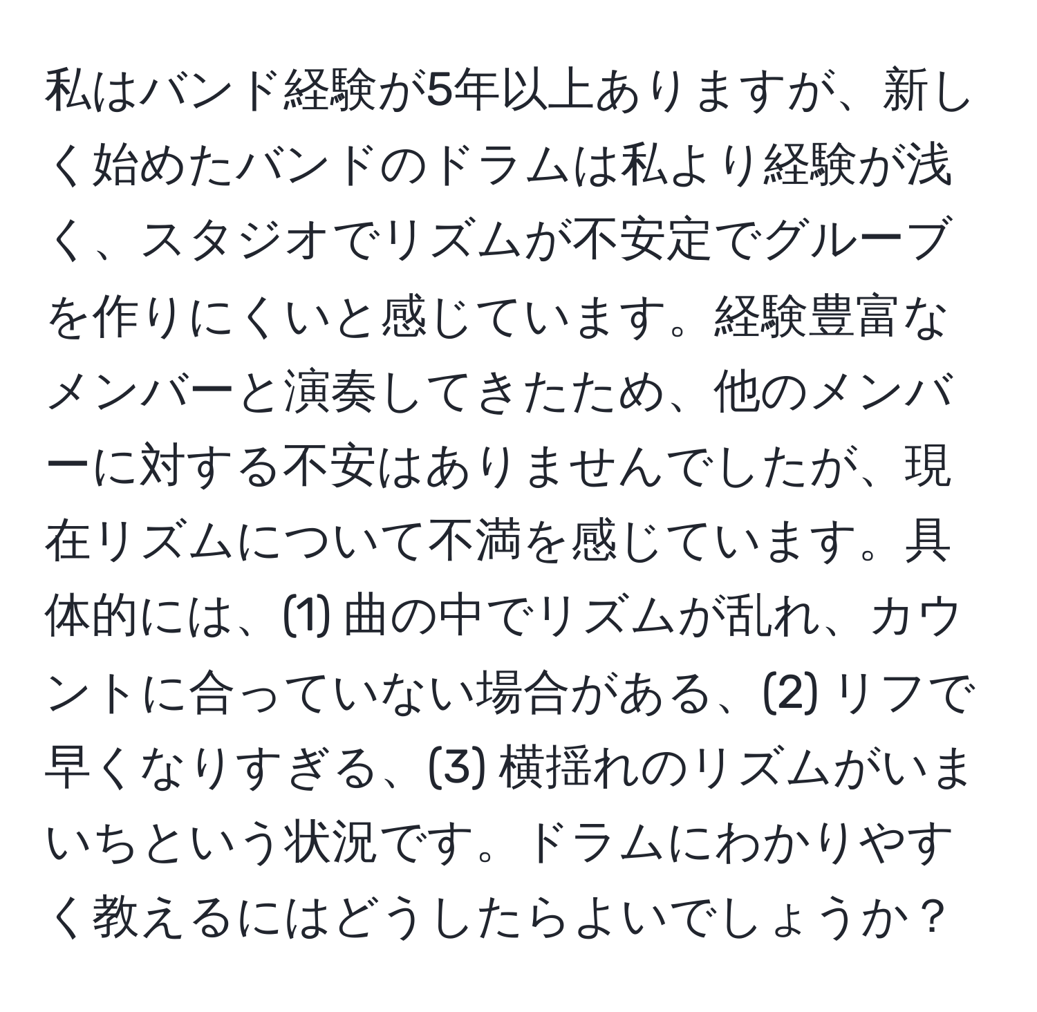 私はバンド経験が5年以上ありますが、新しく始めたバンドのドラムは私より経験が浅く、スタジオでリズムが不安定でグルーブを作りにくいと感じています。経験豊富なメンバーと演奏してきたため、他のメンバーに対する不安はありませんでしたが、現在リズムについて不満を感じています。具体的には、(1) 曲の中でリズムが乱れ、カウントに合っていない場合がある、(2) リフで早くなりすぎる、(3) 横揺れのリズムがいまいちという状況です。ドラムにわかりやすく教えるにはどうしたらよいでしょうか？