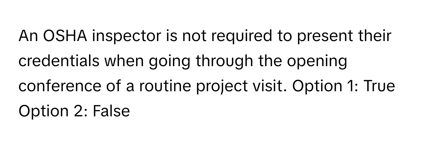 An OSHA inspector is not required to present their credentials when going through the opening conference of a routine project visit.  Option 1: True  Option 2: False