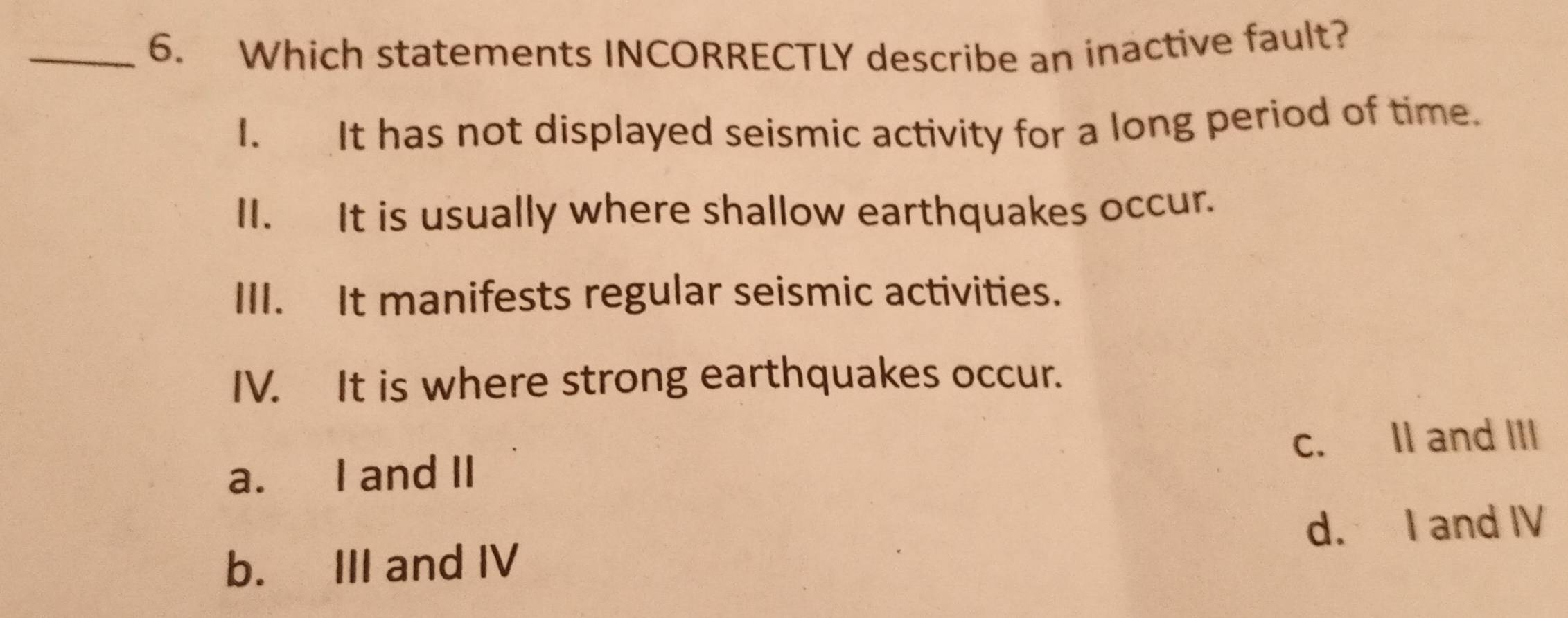 Which statements INCORRECTLY describe an inactive fault?
I. It has not displayed seismic activity for a long period of time.
II. It is usually where shallow earthquakes occur.
III. It manifests regular seismic activities.
IV. It is where strong earthquakes occur.
a. I and II c. II and III
b. III and IV d. I and IV