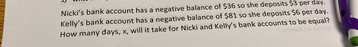 Nicki’s bank account has a negative balance of $36 so she deposits $3 per day. 
Kelly's bank account has a negative balance of $81 so she deposits $6 per day. 
How many days, x, will it take for Nicki and Kelly's bank accounts to be equal?