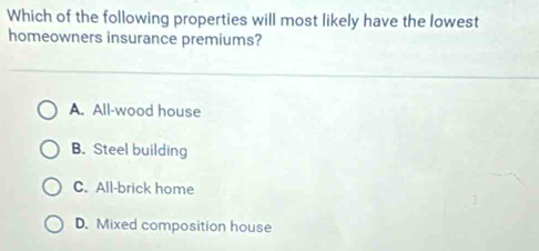 Which of the following properties will most likely have the lowest
homeowners insurance premiums?
A. All-wood house
B. Steel building
C. All-brick home
D. Mixed composition house