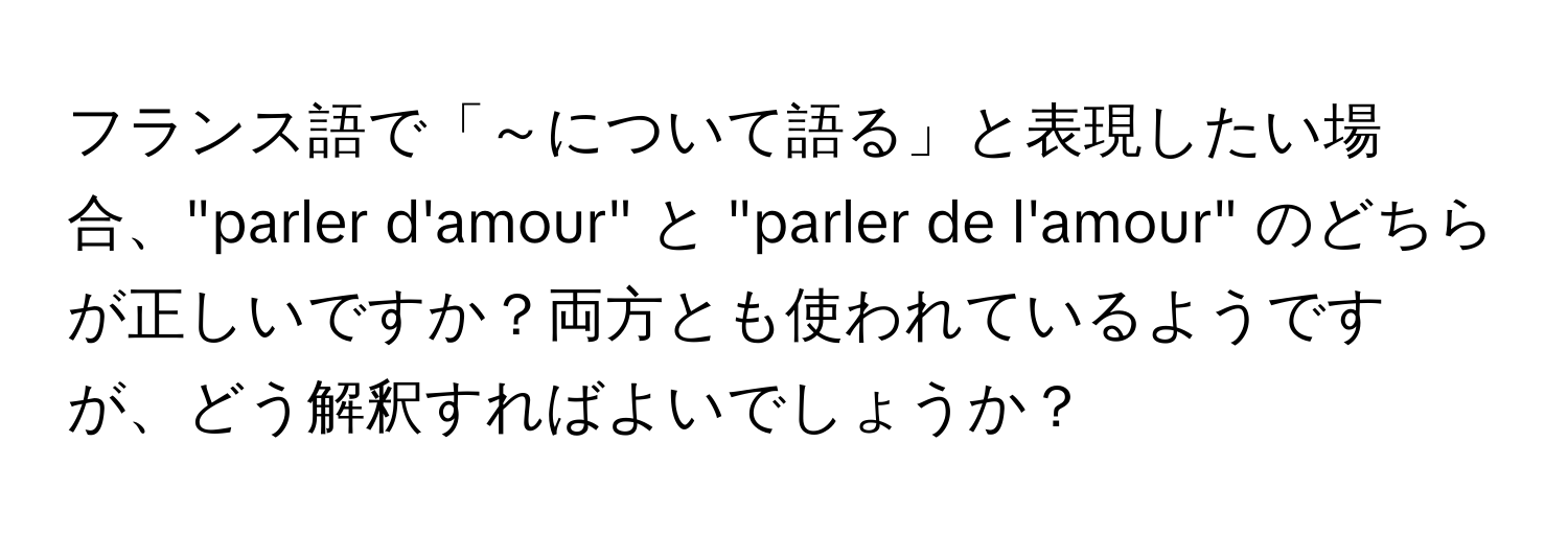 フランス語で「～について語る」と表現したい場合、"parler d'amour" と "parler de l'amour" のどちらが正しいですか？両方とも使われているようですが、どう解釈すればよいでしょうか？