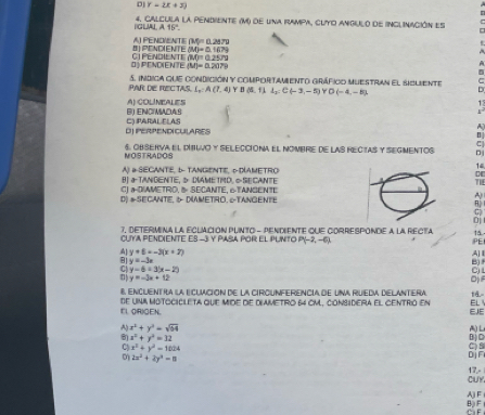 D] Y=2x+3)
4. Calcula la pendiente (M) de una rampa, cuyo angulo de inclinación es
IGLA A15°.
8j PENDIENTE AI PEND/ENTI (Mg=0.287g
(M)=0.1679
O) PEND(ENTE CI ENdiENtE BAO=0.2572
(M)=0.2079
PAR DIE RECTAs  5. indica que condición y comportamiento gráfico muestran el sicliente
(,A(7,4) ￥B  5,11l_2:C(-3,-5) YD (-4,-5)
r
RI ENCM∩4 º AlcolíneALES
OJPERPENDICULARES C) PARAL ELAS
:
NOSTRADOS 6. ObServa El DítLvO y sEleccióna El NombRE de las recIAS y SEGmeNtos D
1
A) D-SECANTe, b TANGENTe, DDAMETRO
B aTANGENTE, D DNAMETMD, ∞ SE CANTE 71
C) a-D/AMETRO, &5 SECANTE, 6-TANGENTE
D) #SECANTE, & DAMETRO, &TANGENTE
;
oj
7, DETERMINA LA ECLACION PLNTO - PENDIENTE QUE CORRESPONDE A LA RECTA 15
CUYA PENDIENTE ES -3 Y PASA POR EL PUNTO P(-2,-6) PE
A]
A| y+8=-3(x+2) B)
y=-3x
y=6=3(x-2)
c
y=-3x+12
D
8 encuentia la eCuación de la circUnferencia de uNa rueda delantera 1ā
EL ORIGEN. de UNA motociclETa que Mde de diametro 64 cm, considera el centrió en EJE EL
A x^2+y^2=sqrt(64) A) L
x^2+y^2=32 B  C
C x^2+y^2=1024
0 2x^2+2y^2=n ojn
CUY 17,-
AF
B) F CaF