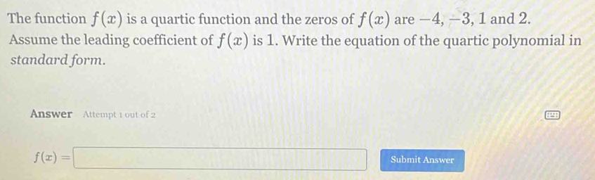 The function f(x) is a quartic function and the zeros of f(x) are −4, −3, 1 and 2. 
Assume the leading coefficient of f(x) is 1. Write the equation of the quartic polynomial in 
standard form. 
Answer Attempt 1 out of 2
f(x)=□ Submit Answer