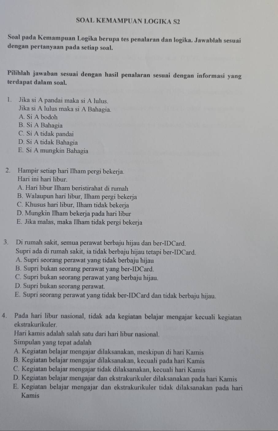 SOAL KEMAMPUAN LOGIKA S2
Soal pada Kemampuan Logika berupa tes penalaran dan logika. Jawablah sesuai
dengan pertanyaan pada setiap soal.
Pilihlah jawaban sesuai dengan hasil penalaran sesuai dengan informasi yang
terdapat dalam soal.
1. Jika si A pandai maka si A lulus.
Jika si A lulus maka si A Bahagia.
A. Si A bodoh
B. Si A Bahagia
C. Si A tidak pandai
D. Si A tidak Bahagia
E. Si A mungkin Bahagia
2. Hampir setiap hari Ilham pergi bekerja.
Hari ini hari libur.
A. Hari libur Ilham beristirahat di rumah
B. Walaupun hari libur, Ilham pergi bekerja
C. Khusus hari libur, Ilham tidak bekerja
D. Mungkin Ilham bekerja pada hari libur
E. Jika malas, maka Ilham tidak pergi bekerja
3. Di rumah sakit, semua perawat berbaju hijau dan ber-IDCard.
Supri ada di rumah sakit, ia tidak berbaju hijau tetapi ber-IDCard.
A. Supri seorang perawat yang tidak berbaju hijau
B. Supri bukan seorang perawat yang ber-IDCard.
C. Supri bukan seorang perawat yang berbaju hijau.
D. Supri bukan seorang perawat.
E. Supri seorang perawat yang tidak ber-IDCard dan tidak berbaju hijau.
4. Pada hari líbur nasional, tidak ada kegiatan belajar mengajar kecuali kegiatan
ekstrakurikuler.
Hari kamis adalah salah satu dari hari libur nasional.
Simpulan yang tepat adalah
A. Kegiatan belajar mengajar dilaksanakan, meskipun di hari Kamis
B. Kegiatan belajar mengajar dilaksanakan, kecuali pada hari Kamis
C. Kegiatan belajar mengajar tidak dilaksanakan, kecuali hari Kamis
D. Kegiatan belajar mengajar dan ekstrakurikuler dilaksanakan pada hari Kamis
E. Kegiatan belajar mengajar dan ekstrakurikuler tidak dilaksanakan pada hari
Kamis