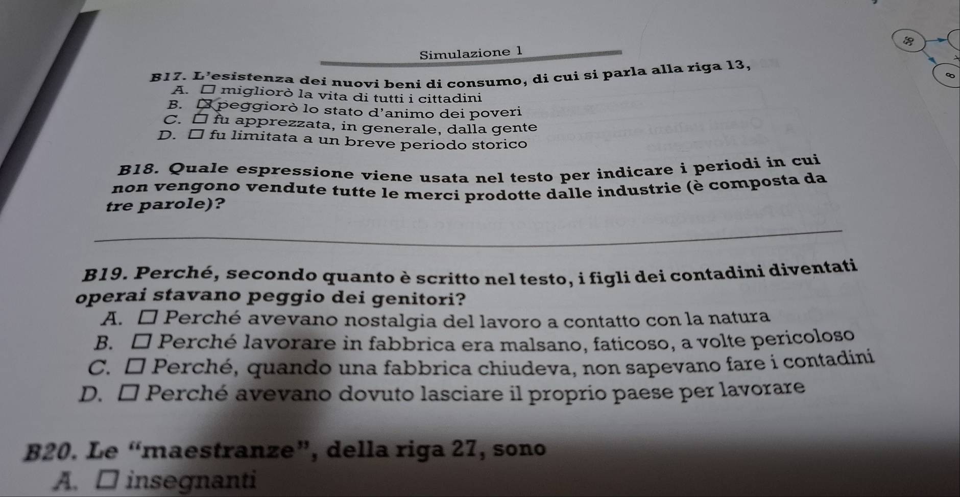 Simulazione 1
B17. L’esistenza dei nuovi beni di consumo, di cui si parla alla riga 13,
A. É migliorò la vita di tutti i cittadini
B. D peggiorò lo stato d'animo dei poveri
C. □ fu apprezzata, in generale, dalla gente
D. □ fu limitata a un breve periodo storico
B18. Quale espressione viene usata nel testo per indicare i periodi in cui
non vengono vendute tutte le merci prodotte dalle industrie (è composta da
tre parole)?
_
B19. Perché, secondo quanto è scritto nel testo, i figli dei contadini diventati
operai stavano peggio dei genitori?
A. □ Perché avevano nostalgia del lavoro a contatto con la natura
B. □ Perché lavorare in fabbrica era malsano, faticoso, a volte pericoloso
C. □ Perché, quando una fabbrica chiudeva, non sapevano fare i contadini
D. □ Perché avevano dovuto lasciare il proprio paese per lavorare
B20. Le “maestranze”, della riga 27, sono
A. □ insegnanti