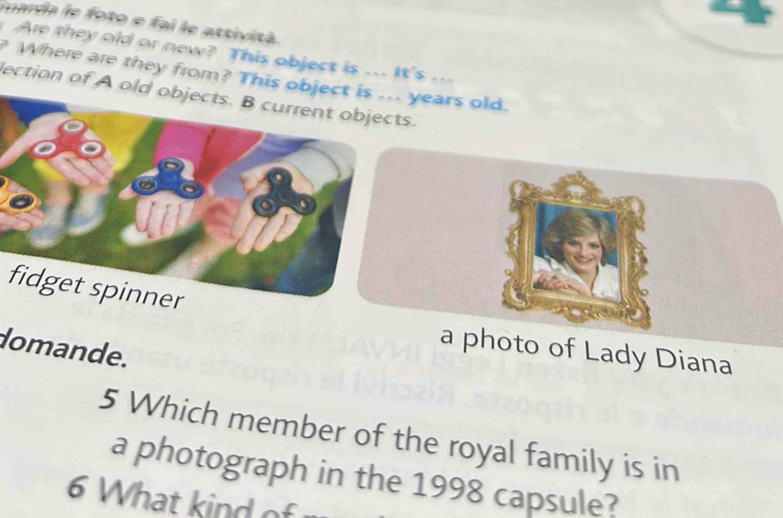 narda le foto e fai le attività. 
Are they old or new? This object is ... It's ... 
Where are they from? This object is ... years old. 
lection of A old objects. B current objects. 
fidget spinner 
domande. 
a photo of Lady Diana 
5 Which member of the royal family is in 
a photograph in the 1998 capsule? 
6 What kind of