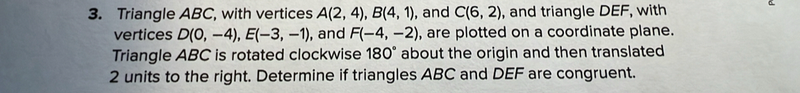 Triangle ABC, with vertices A(2,4), B(4,1) , and C(6,2) , and triangle DEF, with 
vertices D(0,-4), E(-3,-1) , and F(-4,-2) , are plotted on a coordinate plane. 
Triangle ABC is rotated clockwise 180° about the origin and then translated
2 units to the right. Determine if triangles ABC and DEF are congruent.