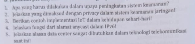 Apa yang harus dilakukan dalam upaya peningkatan sistem keamanan? 
2. Jelaskan yang dimaksud dengan prívacy dalam sistem keamanan jaringan! 
3. Berikan contoh implementasi IoT dalam kehidupan sehari-hari! 
4. Jelaskan fungsi dari alamat anycast dalam IPv6! 
5. Jelaskan alasan data center sangat dibutuhkan dalam teknologi telekomunikasi 
saat ini!