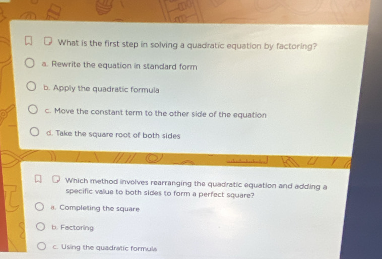 What is the first step in solving a quadratic equation by factoring?
a. Rewrite the equation in standard form
b. Apply the quadratic formula
c. Move the constant term to the other side of the equation
d. Take the square root of both sides
Which method involves rearranging the quadratic equation and adding a
specific value to both sides to form a perfect square?
a. Completing the square
b. Factoring
c. Using the quadratic formula