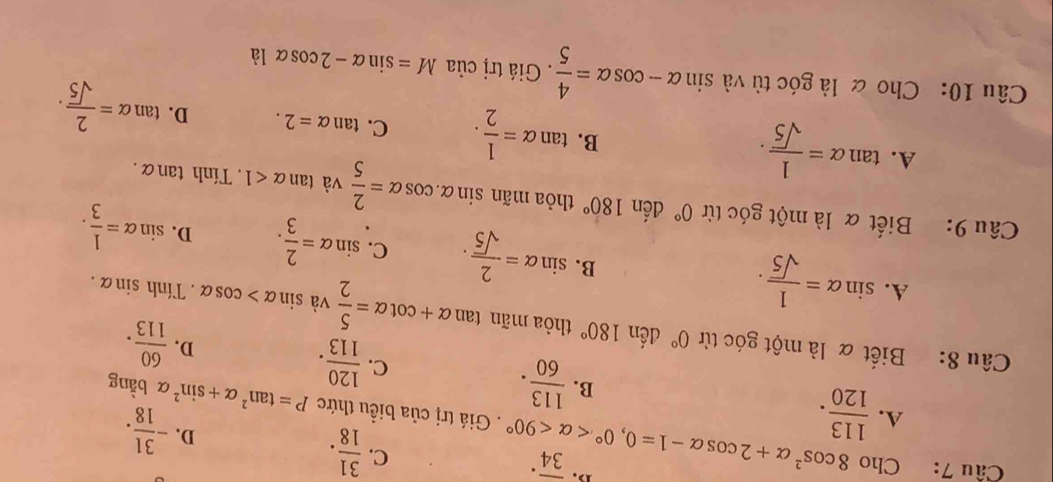 Cho 8cos^2alpha +2cos alpha -1=0, 0° <90° overline (34)^(·)
C.  31/18 .
D. - 31/18 . 
. Giá trị của biều thức P=tan^2alpha +sin^2
A.  113/120 .  113/60 .  120/113 .  60/113 . 
B. α bằng
C.
D.
Câu 8: Biết α là một góc từ 0° đến 180° thòa mãn tan alpha +cot alpha = 5/2  và sin alpha >cos alpha. Tính sin alpha.
A. sin alpha = 1/sqrt(5) .
B. sin alpha = 2/sqrt(5) . C. sin alpha = 2/3 . D. sin alpha = 1/3 . 
Câu 9: Biết α là một góc từ 0° đến 180° thỏa mãn sin alpha .cos alpha = 2/5 vatan alpha <1</tex>. Tính tan alpha.
A. tan alpha = 1/sqrt(5) .
B. tan alpha = 1/2 . C. tan alpha =2. D. tan alpha = 2/sqrt(5) . 
Câu 10: Cho & là góc tù và sin alpha -cos alpha = 4/5 . Giá trị của M=sin alpha -2cos alpha la