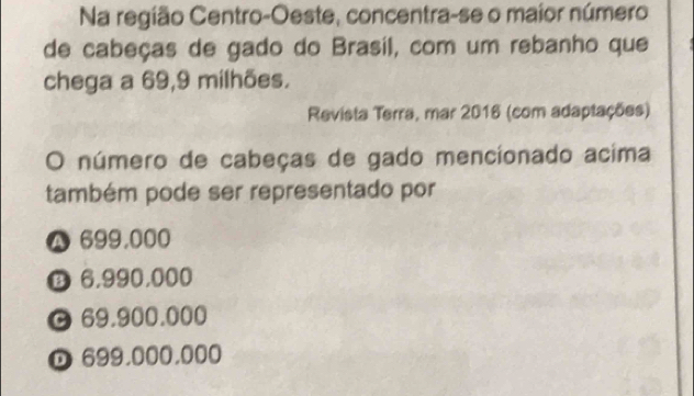 Na região Centro-Oeste, concentra-se o maior número
de cabeças de gado do Brasil, com um rebanho que
chega a 69,9 milhões.
Revista Terra, mar 2016 (com adaptações)
O número de cabeças de gado mencionado acima
também pode ser representado por
699,000
D 6,990,000
69.900.000
D 699,000,000