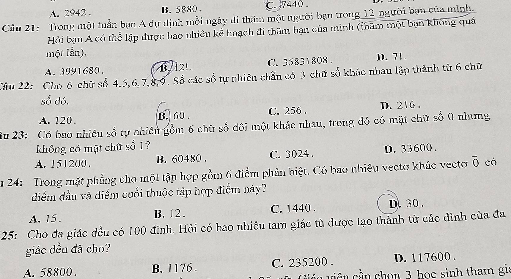 A. 2942. B. 5880. C. 7440.
Câu 21: Trong một tuần bạn A dự định mỗi ngày đi thăm một người bạn trong 12 người bạn của mình.
Hỏi bạn A có thể lập được bao nhiêu kế hoạch đi thăm bạn của mình (thăm một bạn không quá
một lần).
A. 3991680. B. 12!. C. 35831808. D. 7!.
Câu 22: Cho 6 chữ số 4, 5, 6, 7, 8, 9. Số các số tự nhiên chẵn có 3 chữ số khác nhau lập thành từ 6 chữ
số đó.
C. 256. D. 216.
A. 120. B. 60.
Su 23: Có bao nhiêu số tự nhiên gồm 6 chữ số đôi một khác nhau, trong đó có mặt chữ số 0 nhưng
không có mặt chữ số 1?
A. 151200. B. 60480. C. 3024. D. 33600.
u 24: Trong mặt phẳng cho một tập hợp gồm 6 điểm phân biệt. Có bao nhiêu vectơ khác vectơ vector 0 có
điểm đầu và điểm cuối thuộc tập hợp điểm này?
A. 15. C. 1440.
D. 30.
B. 12.
25: Cho đa giác đều có 100 đỉnh. Hỏi có bao nhiêu tam giác tù được tạo thành từ các đỉnh của đa
giác đều đã cho?
C. 235200.
A. 58800. B. 1176. D. 117600.
l a iê n hon 3 học sinh tham gia