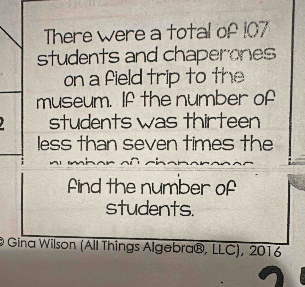 There were a total of 107
students and chaperones 
on a field trip to the 
museum. If the number of 
students was thirteen 
less than seven times the 
find the number of 
students. 
@ Gina Wilson (All Things Algebra®, LLC), 2016