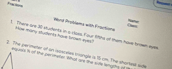 Fractions 
Name: 
Word Problems with Fractions 
Class 
1. There are 30 students in a class. Four fifths of them have brown eyes 
How many students have brown eyes? 
2. The perimeter of an isosceles triangle is 15 cm. The shortest side 
equals ½ of the perimeter. What are the side lengths of t