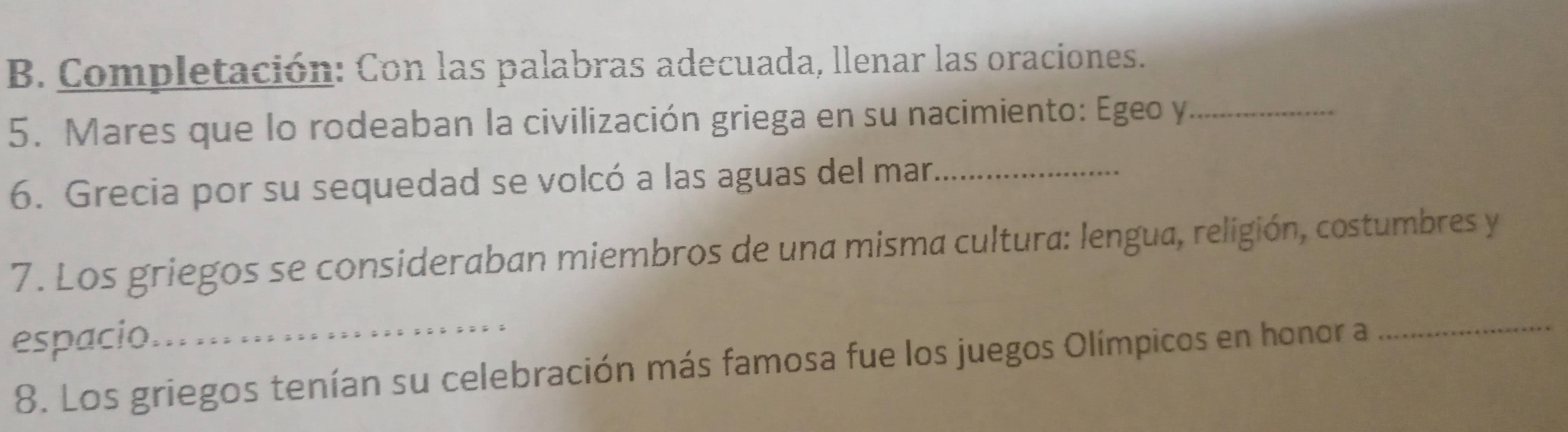 Completación: Con las palabras adecuada, llenar las oraciones. 
5. Mares que lo rodeaban la civilización griega en su nacimiento: Egeo y_ 
6. Grecia por su sequedad se volcó a las aguas del mar_ 
7. Los griegos se consideraban miembros de una misma cultura: lengua, religión, costumbres y 
espacio._ 
8. Los griegos tenían su celebración más famosa fue los juegos Olímpicos en honor a 
_