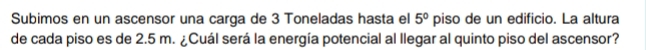 Subimos en un ascensor una carga de 3 Toneladas hasta el 5° piso de un edificio. La altura 
de cada piso es de 2.5 m. ¿Cuál será la energía potencial al llegar al quinto piso del ascensor?