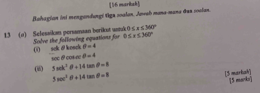 [16 markah] 
Bahagian ini mengandungi tiga soalan, Jawab mana-mana dua soalan. 
13 (@) Selesaikan persamaan berikut untuk 0≤ x≤ 360°
Solve the following equations for 0≤ x≤ 360°
(i) sek θ kosek θ =4
sec θ cosec θ =4
(ii) 5sec^2θ +14tan θ =8
5sec^2θ +14tan θ =8
[5 markah] 
[5 marks]