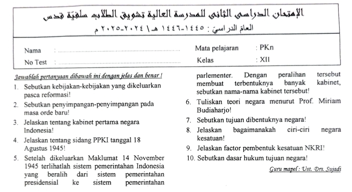 sd ägähm qäbll jägans ägtlell äm mall gstell smt =ll clagalt 
ρ Y · Yo-Y · Τε  -α ν εετ- γεε० : (pwl jal| aLl| 
Nama : _Mata pelajaran : PKn 
No Test : _Kelas : XII 
Jawablah pertanyaan dibawah ini dengan jelas dan benar ! parlementer. Dengan peralihan tersebut 
1. Sebutkan kebijakan-kebijakan yang dikeluarkan membuat terbentuknya banyak kabinet, 
pasca reformasi! sebutkan nama-nama kabinet tersebut! 
2. Sebutkan penyimpangan-penyimpangan pada 6. Tuliskan teori negara menurut Prof. Miriam 
masa orde baru! Budiaharjo! 
3. Jelaskan tentang kabinet pertama negara 7. Sebutkan tujuan dibentuknya negara! 
Indonesia! 8. Jelaskan bagaimanakah ciri-ciri negara 
4. Jelaskan tentang sidang PPKI tanggal 18 kesatuan! 
Agustus 1945! 9. Jelaskan factor pembentuk kesatuan NKRI! 
5. Setelah dikeluarkan Maklumat 14 November 10. Sebutkan dasar hukum tujuan negara! 
1945 terlihatlah sistem pemerintahan Indonesia 
yang beralih dari sistem pemerintahan Guru mapel: Ust. Drs. Sujadi 
presidensial ke sistem pemerintahan