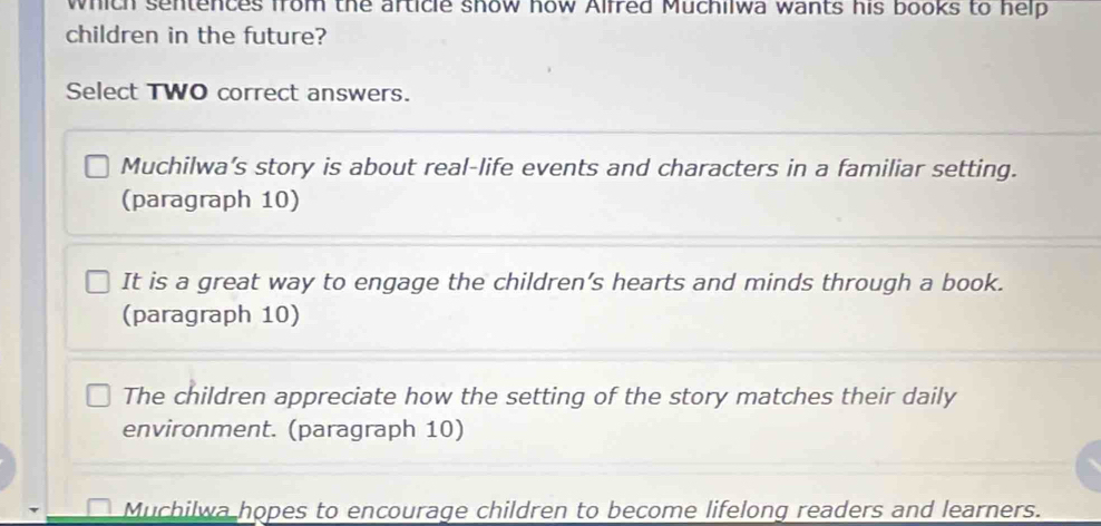 which sentences from the article show how Alfred Muchilwa wants his books to help
children in the future?
Select TWO correct answers.
Muchilwa’s story is about real-life events and characters in a familiar setting.
(paragraph 10)
It is a great way to engage the children’s hearts and minds through a book.
(paragraph 10)
The children appreciate how the setting of the story matches their daily
environment. (paragraph 10)
Muchilwa hopes to encourage children to become lifelong readers and learners.