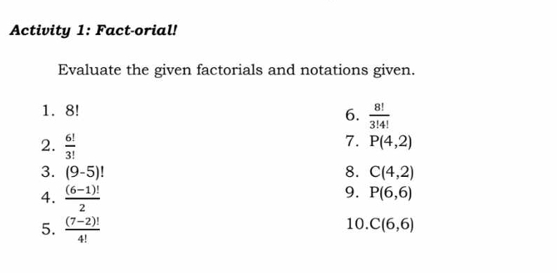 Activity 1: Fact-orial! 
Evaluate the given factorials and notations given. 
1. 8!
6.  8!/3!4! 
2.  6!/3! 
7. P(4,2)
3. (9-5)! 8. C(4,2)
4.  ((6-1)!)/2 
9. P(6,6)
5.  ((7-2)!)/4!  10. C(6,6)