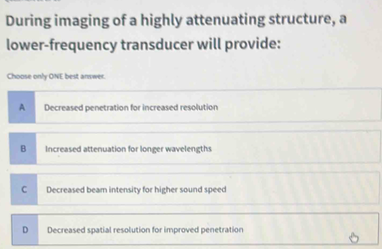 During imaging of a highly attenuating structure, a
lower-frequency transducer will provide:
Choose only ONE best answer.
A Decreased penetration for increased resolution
B Increased attenuation for longer wavelengths
C Decreased beam intensity for higher sound speed
D Decreased spatial resolution for improved penetration