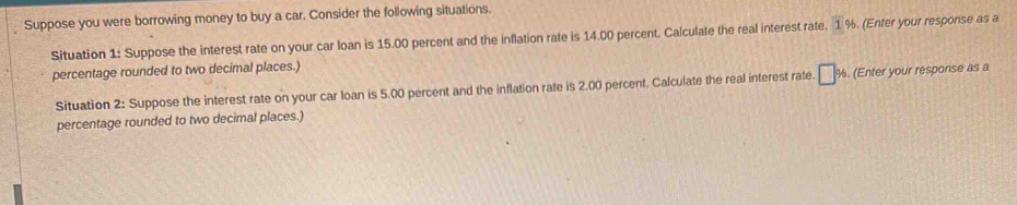 Suppose you were borrowing money to buy a car. Consider the following situations. 
Situation 1: Suppose the interest rate on your car loan is 15.00 percent and the inflation rate is 14.00 percent. Calculate the real interest rate. 1% (Enter your response as a 
percentage rounded to two decimal places.) 
Situation 2: Suppose the interest rate on your car loan is 5.00 percent and the inflation rate is 2.00 percent. Calculate the real interest rate. □ % (Enter your response as a 
percentage rounded to two decimal places.)