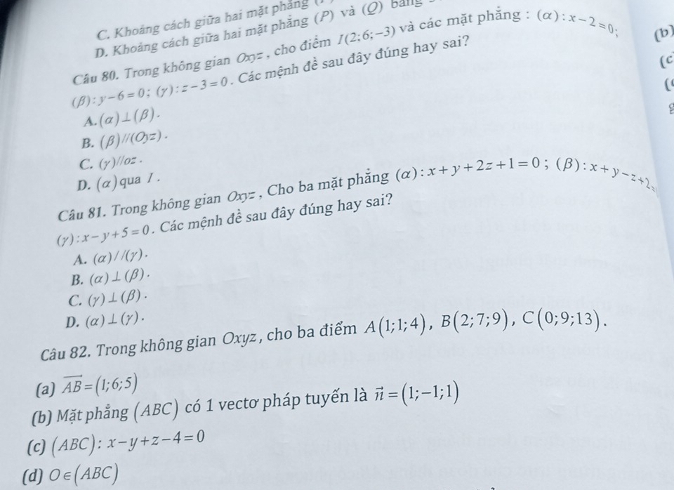 C. Khoảng cách giữa hai mặt phẳng (
D. Khoảng cách giữa hai mặt phẳng (P) và (Q) bảnlg
:
Câu 80. Trong không gian Oxyz , cho điểm I(2;6;-3) và các mặt phẳng : (α): x-2=0 (b)
(c
(beta ):y-6=0; (gamma ) : z-3=0 Các mệnh đề sau đây đúng hay sai?
(
A. (alpha )⊥ (beta ).
B. (beta )parallel (O_3z).
C. (Y)parallel oz.
D. (alpha ) qua / .
Câu 81. Trong không gian Oxyz , Cho ba mặt phẳng (α) : x+y+2z+1=0;(β):
x+y-z+2
(gamma ):x-y+5=0. Các mệnh đề sau đây đúng hay sai?
A. (alpha )//(gamma ).
B. (alpha )⊥ (beta ).
C. (gamma )⊥ (beta ).
D. (alpha )⊥ (gamma ). 
Câu 82. Trong không gian Oxyz , cho ba điểm A(1;1;4), B(2;7;9), C(0;9;13).
(a) vector AB=(1;6;5)
(b) Mặt phẳng (ABC) có 1 vectơ pháp tuyến là vector n=(1;-1;1)
(c) (ABC):x-y+z-4=0
(d) O∈ (ABC)