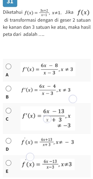 Diketahui f(x)= (3x+2)/x-1 , x!= 1 Jika f(x)
di transformasi dengan di geser 2 satuan
ke kanan dan 3 satuan ke atas, maka hasil
peta dari adalah ...
A f'(x)= (6x-8)/x-3 , x!= 3
f'(x)= (6x-4)/x-3 , x!= 3
B
C f'(x)= (6x-13)/x+3 , x
!= -3
f'(x)= (6x+13)/x+3 , x!= -3
D
f'(x)= (6x-13)/x-3 , x!= 3
E