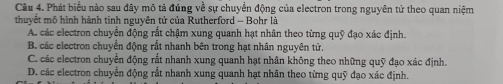 Phát biểu nào sau đây mô tả đúng về sự chuyển động của electron trong nguyên tử theo quan niệm
thuyết mô hình hành tinh nguyên tử của Rutherford - Bohr là
A. các electron chuyển động rất chậm xung quanh hạt nhân theo từng quỹ đạo xác định.
B. các electron chuyển động rất nhanh bên trong hạt nhân nguyên tử.
C. các electron chuyển động rất nhanh xung quanh hạt nhân không theo những quỹ đạo xác định.
D. các electron chuyển động rất nhanh xung quanh hạt nhân theo từng quỹ đạo xác định.