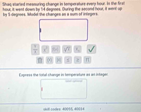 Shaq started measuring change in temperature every hour. In the first
hour, it went down by 14 degrees. During the second hour, it went up 
by 5 degrees. Model the changes as a sum of integers.
 Y/X  x^3 f(x) sqrt [nsqrt(x) x_n v
∞ x 5 2 π
Express the total change in temperature as an integer. 
tibet optional 
skill codes: 40055, 40034