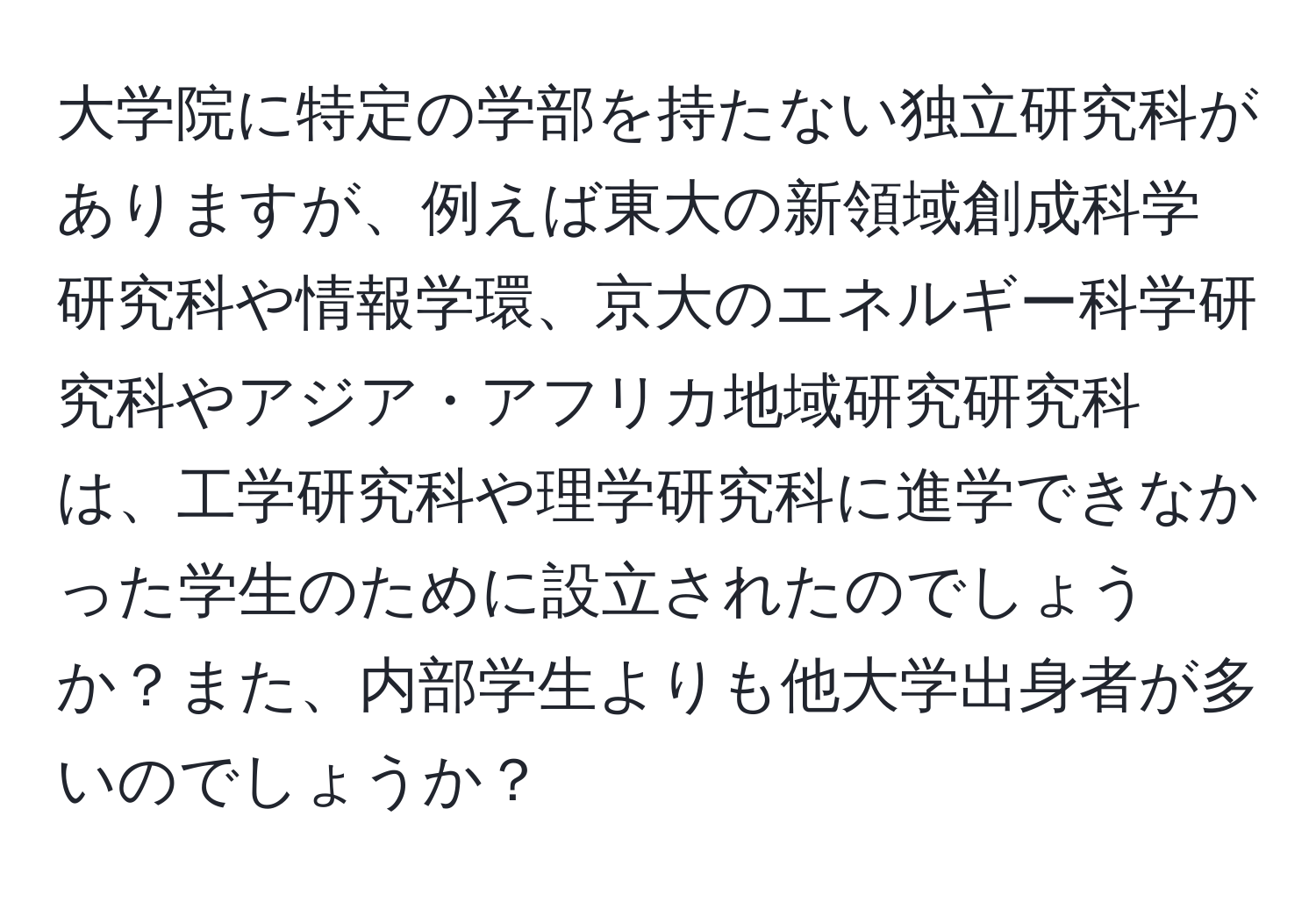 大学院に特定の学部を持たない独立研究科がありますが、例えば東大の新領域創成科学研究科や情報学環、京大のエネルギー科学研究科やアジア・アフリカ地域研究研究科は、工学研究科や理学研究科に進学できなかった学生のために設立されたのでしょうか？また、内部学生よりも他大学出身者が多いのでしょうか？