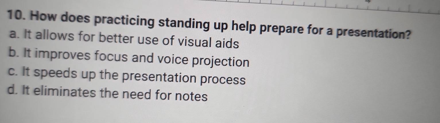 How does practicing standing up help prepare for a presentation?
a. It allows for better use of visual aids
b. It improves focus and voice projection
c. It speeds up the presentation process
d. It eliminates the need for notes