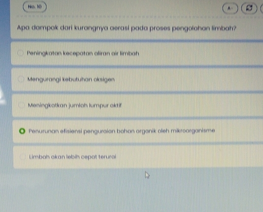 No. 10
Apa dampak dari kurangnya aerasi pada proses pengolahan limbah?
Peningkatan kecepatan aliran air limbah
Mengurangi kebutuhan oksigen
Meningkatkan jumlah lumpur aktif
Penurunan efisiensi penguraian bahan organik oleh mikroorganisme
Limbah akan lebih cepat terurai