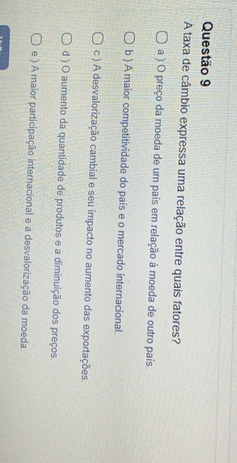 A taxa de câmbio expressa uma relação entre quais fatores?
a ) O preço da moeda de um país em relação à moeda de outro país.
b ) A maior competitividade do país e o mercado internacional.
c ) A desvalorização cambial e seu impacto no aumento das exportações.
d ) O aumento da quantidade de produtos e a diminuição dos preços.
e ) A maior participação internacional e a desvalorização da moeda.