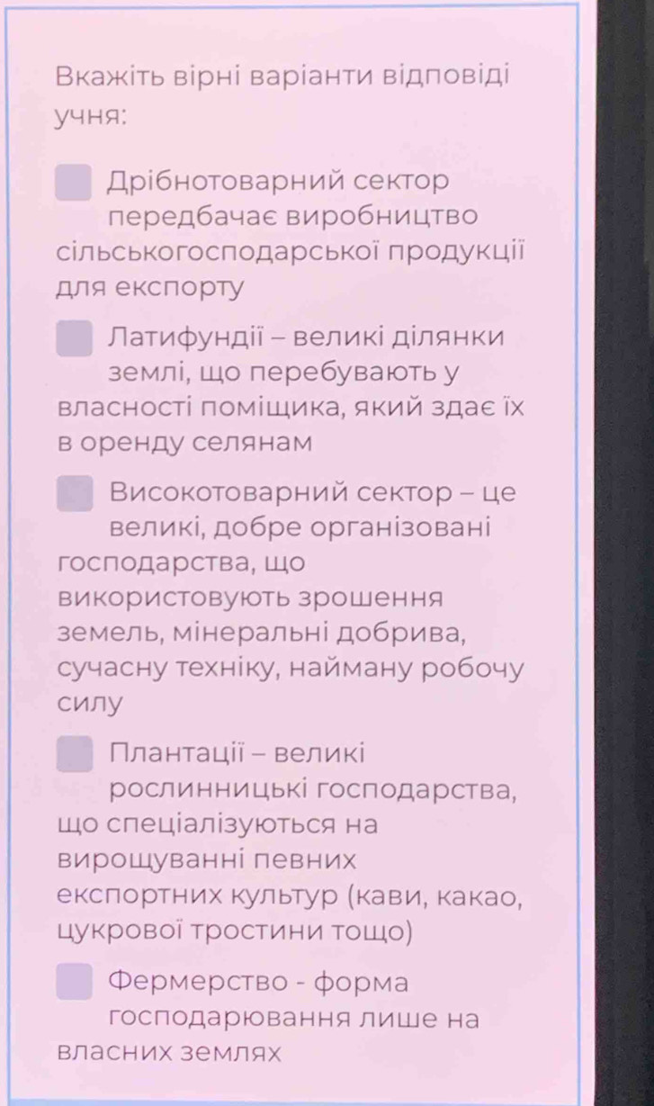 Вкажіть вірні варіанти відловіді
y4Hя:
Дрібнотоварний сектор
передбачас виробництво
сільськогосподарської продукції
для екслорту
Латифундії -великі ділянки
землі, шоперебувають у
Βласності поміШика, який здаε ῖх
в оренду селянам
Високотоварний сектор - це
великі, добре організовані
гослодарства¸ Шо
використовуюоть зроШення
земель, мінеральні добрива,
сучасну техніку, найману робочу
cиny
Плантації - великі
рослинницькі господарства,
що спеціалізуються на
вирошуванні певних
екслортних Κультур αΚавиιе Κакао,
цукрової тростини τошо)
Фермерство - форма
господарювання лише на
Βласних землях