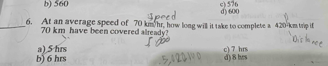 b) 560 c) 576
d) 600
_6. At an average speed of 70 km/hr, how long will it take to complete a 420-km trip if
70 km have been covered already?
a) 5 hrs c) 7 hrs
b) 6 hrs d) 8 hrs