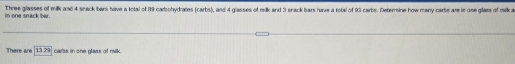 in one snack ber. Three glasses of milk and 4 sneck bers have a total of (19 carohydrates (carbs), and 4 glasses of milk and 3 srack hars hire a total of () carbs. Determine how many carbs are in one glass of malk a 
There are 13.29 carbs in one glass of milk.