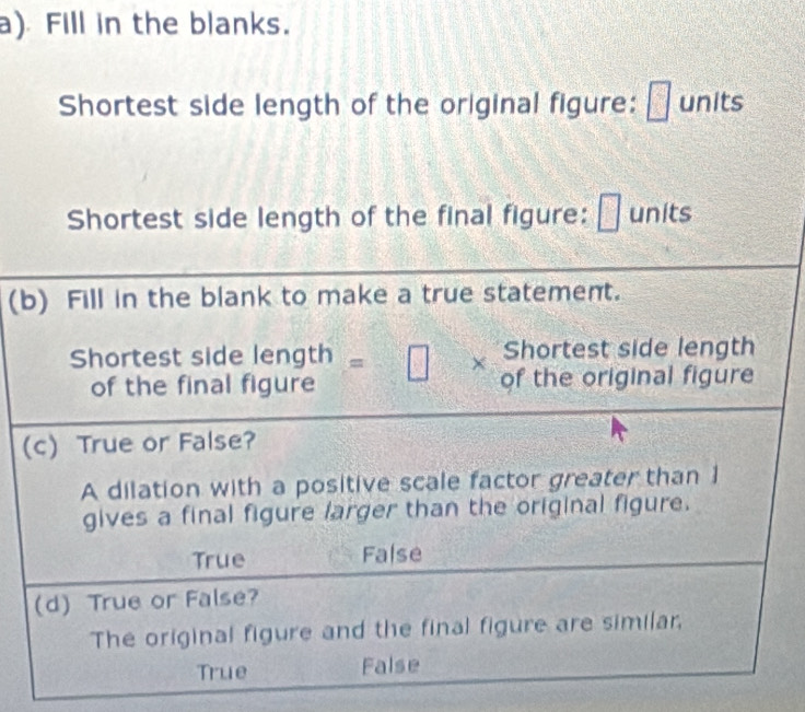 Fill in the blanks.
□
Shortest side length of the original figure: □ units
Shortest side length of the final figure: 2 units
(b) Fill in the blank to make a true statement.
Shortest side length
Shortest side length=□ * of the original figure
of the final figure
(c) True or False?
A dilation with a positive scale factor greater than 1
gives a final figure larger than the original figure.
True False
(d) True or False?
The original figure and the final figure are similar,
True False