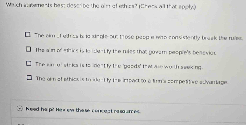 Which statements best describe the aim of ethics? (Check all that apply.)
The aim of ethics is to single-out those people who consistently break the rules.
The aim of ethics is to identify the rules that govern people's behavior.
The aim of ethics is to identify the 'goods' that are worth seeking.
The aim of ethics is to identify the impact to a firm's competitive advantage.
Need help? Review these concept resources.