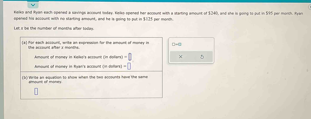 Keiko and Ryan each opened a savings account today. Keiko opened her account with a starting amount of $240, and she is going to put in $95 per month. Ryan 
opened his account with no starting amount, and he is going to put in $125 per month. 
Let x be the number of months after today. 
(a) For each account, write an expression for the amount of money in □ =□
the account after x months. 
Amount of money in Keiko's account (in dollars) =□ × 5
Amount of money in Ryan's account (in dollars) =□
(b) Write an equation to show when the two accounts have the same 
amount of money.