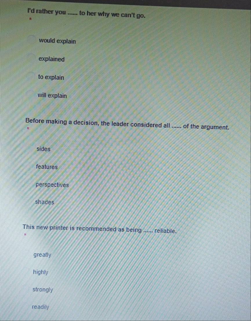 I'd rather you ...... to her why we can't go.
*
would explain
explained
to explain
will explain
Before making a decision, the leader considered all ..... of the argument.
+
sides
features
perspectives
shades
This new printer is recommended as being ...... reliable.
*
greatly
highly
strongly
readily