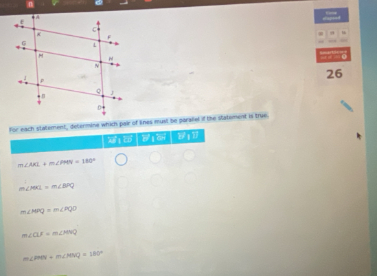 Time
elispeed
00 59
=ec== m 0
26
For each statement, determine which pair of lines must be paraliel if the statement is true,
AB 1 overleftrightarrow EFparallel overleftrightarrow GH y T
m∠ AKL+m∠ PMN=180°
m∠ MKL=m∠ BPQ
m∠ MPQ=m∠ PQD
m∠ CLF=m∠ MNQ
m∠ PMN+m∠ MNQ=180°