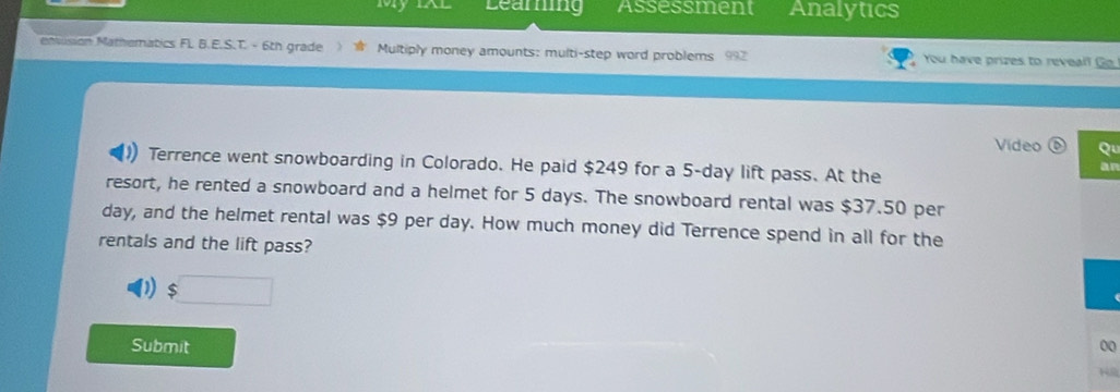 Learg Assessment Analytics 
enusion Mathematics Fl. B.E.S.T. - 6th grade Multiply money amounts: multi-step word problems 992 You have prizes to reveall Go 
Video Qu 
Terrence went snowboarding in Colorado. He paid $249 for a 5-day lift pass. At the 
an 
resort, he rented a snowboard and a helmet for 5 days. The snowboard rental was $37.50 per
day, and the helmet rental was $9 per day. How much money did Terrence spend in all for the 
rentals and the lift pass? 
Submit 00