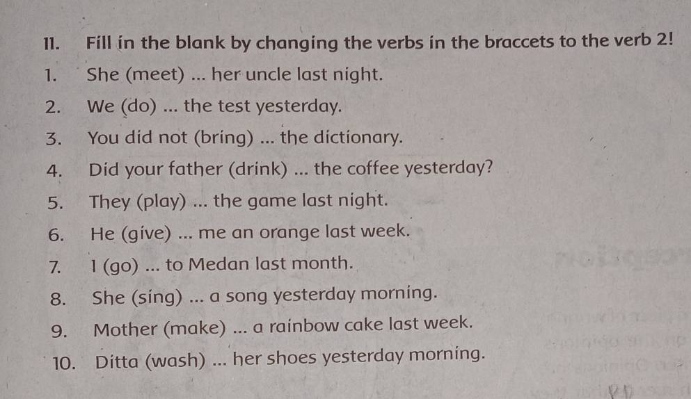 Fill in the blank by changing the verbs in the braccets to the verb 2! 
1. She (meet) ... her uncle last night. 
2. We (do) ... the test yesterday. 
3. You did not (bring) ... the dictionary. 
4. Did your father (drink) ... the coffee yesterday? 
5. They (play) ... the game last night. 
6. He (give) ... me an orange last week. 
7. 1 (go) ... to Medan last month. 
8. She (sing) ... a song yesterday morning. 
9. Mother (make) ... a rainbow cake last week. 
10. Ditta (wash) ... her shoes yesterday morning.